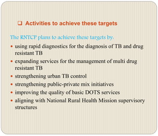  Activities to achieve these targets
The RNTCP plans to achieve these targets by:
 using rapid diagnostics for the diagnosis of TB and drug
resistant TB
 expanding services for the management of multi drug
resistant TB
 strengthening urban TB control
 strengthening public-private mix initiatives
 improving the quality of basic DOTS services
 aligning with National Rural Health Mission supervisory
structures
 
