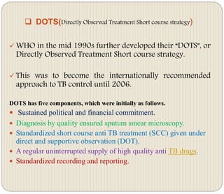  DOTS(Directly Observed Treatment Short course strategy)
 WHO in the mid 1990s further developed their “DOTS”, or
Directly Observed Treatment Short course strategy.
 This was to become the internationally recommended
approach to TB control until 2006.
DOTS has five components, which were initially as follows.
 Sustained political and financial commitment.
 Diagnosis by quality ensured sputum smear microscopy.
 Standardized short course anti TB treatment (SCC) given under
direct and supportive observation (DOT).
 A regular uninterrupted supply of high quality anti TB drugs.
 Standardized recording and reporting.
 