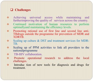  Challenges
 Achieving universal access while maintaining and
furtherimproving the quality of services across the country.
 Continued motivation of human resources to perform
optimallyand maintaining the efficiency levels.
 Promoting rational use of first line and second line anti-
TBdrugs outside the programme for prevention of MDR and
XDRTB.
 Scaling up culture & DST and treatment services for MDR-
TB.
 Scaling up of PPM activities to link all providers to the
nationalprogramme
 TB-HIV collaboration.
 Promote operational research to address the local
challenges.
 Introduc tion of new tools for diagnosis and drugs for
treatment.
 