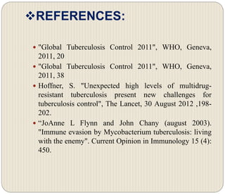 REFERENCES:
 "Global Tuberculosis Control 2011", WHO, Geneva,
2011, 20
 "Global Tuberculosis Control 2011", WHO, Geneva,
2011, 38
 Hoffner, S. "Unexpected high levels of multidrug-
resistant tuberculosis present new challenges for
tuberculosis control", The Lancet, 30 August 2012 ,198-
202.
 “JoAnne L Flynn and John Chany (august 2003).
"Immune evasion by Mycobacterium tuberculosis: living
with the enemy". Current Opinion in Immunology 15 (4):
450.
 