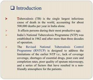  Introduction
uberculosis (TB) is the single largest infectious
cause of death in the world, accounting for about
500,000 deaths per year in India alone.
 It affects persons during their most productive age.
 India’s National Tuberculosis Programme (NTP) was
established in 1962 and after more than three decades
of operation.
 The Revised National Tuberculosis Control
Programme (RNTCP) is designed to address the
limitations of the earlier NTP i.e., lack of coverage
coverage, shortages of essential drugs, poor cure and
completion rates, poor quality of sputum microscopy,
and a series of factors that have resulted in a non-
friendly atmosphere for the patients.
 