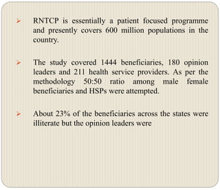  RNTCP is essentially a patient focused programme
and presently covers 600 million populations in the
country.
 The study covered 1444 beneficiaries, 180 opinion
leaders and 211 health service providers. As per the
methodology 50:50 ratio among male female
beneficiaries and HSPs were attempted.
 About 23% of the beneficiaries across the states were
illiterate but the opinion leaders were
 