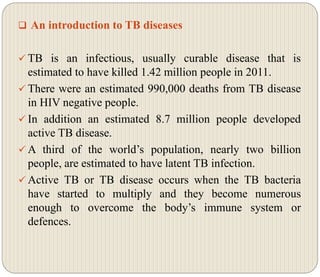  An introduction to TB diseases
 TB is an infectious, usually curable disease that is
estimated to have killed 1.42 million people in 2011.
 There were an estimated 990,000 deaths from TB disease
in HIV negative people.
 In addition an estimated 8.7 million people developed
active TB disease.
 A third of the world’s population, nearly two billion
people, are estimated to have latent TB infection.
 Active TB or TB disease occurs when the TB bacteria
have started to multiply and they become numerous
enough to overcome the body’s immune system or
defences.
 