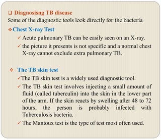  Diagnosisng TB disease
Some of the diagnostic tools look directly for the bacteria
Chest X-ray Test
 Acute pulmonary TB can be easily seen on an X-ray.
 the picture it presents is not specific and a normal chest
X-ray cannot exclude extra pulmonary TB.
 The TB skin test
The TB skin test is a widely used diagnostic tool.
 The TB skin test involves injecting a small amount of
fluid (called tuberculin) into the skin in the lower part
of the arm. If the skin reacts by swelling after 48 to 72
hours, the person is probably infected with
Tuberculosis bacteria.
 The Mantoux test is the type of test most often used.
 