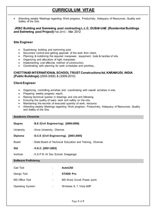 CURRICULUM VITAE
Page 3 of 5
 Attending weakly Meetings regarding Work progress, Productivity, Adequacy of Resources, Quality and
Safety of the Site.
JRBC Building and Swimming pool contracting L.L.C, DUBAI-UAE {Residential Buildings
and Swimming pool Project} Feb 2010 – Mar 2012
Site Engineer
 Supervising building and swimming pool,
 Document control and getting approval of the work from client,
 Planning & mobilizing the required manpower, equipment, tools & tackles of site,
 Organizing and allocation of right manpower,
 Implementing cost effective method of construction,
 Coordinating with planning for work schedules and priorities,.
CHETTINAD INTERNATIONAL SCHOOL TRUST Constructions ltd, KARAIKUDI, INDIA
{Public Buildings} (2005-2006) & (2009-2010)
Client Engineer
 Organizing, controlling activities and coordinating with overall activities in site,
 Preparing weekly progress report,
 Raising technical queries in drawings and site and following,
 Ensuring the quality of every work and safety on the site,
 Maintaining the records of executed quantity of work, resource.
 Attending weakly Meetings regarding Work progress, Productivity, Adequacy of Resources, Quality
and Safety of the Site.
Academic Chronicle
Degree : B.E (Civil Engineering). [2006-2009]
University : Anna University, Chennai.
Diploma : D.C.E (Civil Engineering). [2003-2005]
Board : State Board of Technical Education and Training, Chennai.
Std : H.S.C. [2001-2003]
Institute : K.S.P.R. Hr Sec School, Sivagangai.
Software Proficiency
Cad Tool : AutoCAD
Design Tool : STADD Pro.
MS Office Tool : MS Word, Excel, Power point.
Operating System : Windows 8, 7, Vista &XP
 