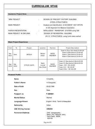 CURRICULUM VITAE
Page 4 of 5
Academic Project Done
MINI PROJECT : DESIGN OF PRECAST FACTORY BUILDING
(STEEL STRUCTURES)
MAIN PROJECT : Analysis and Identification of ACCIDENT HOT SPOTS
A GIS Approach for Madurai Corporation
PAPER PRESENTATION : INTELLIGENT TRANSPORT SYSTEM using GIS
MAIN PROJECT IN DIPLOMA : DESIGN OF RESIDENTIAL BUILDING
(R.C.C. STRUCTURES) using Limit state method
Major Project Experience
From To Project Location Position Project Description
Sep.
2015
Date ARTESIA
Akoya/
Dubai
QA/QC
ENGINEER
Tower-A (Four Star Hotel) G+3P+24
Tower-B (Residential) G+3P+20
Tower-C (Residential) G+3P+19
Tower-D (Residential) G+3P+14
Aug.
2014
Sep.
2015
CITY OF LIGHTS
Reem
Island/
Abu Dhabi
QA/QC
ENGINEER
Tower-C2 (Residential) 3B+G+5P+28
Tower-C3 (Residential) 3B+G+5P+24
Tower -C10 – 3B +34+RF,
Tower-C11 – 3B +34+RF
Tower-C10a – 3B +44+2RF
Personal Profile
Name E.Karthik,
Father’s Name K.Elangovan,
Date of birth 05-02-1986
Sex Male
Passport no F 6485861
Marital Status Married
Language Known English, Hindi, Tamil & Malayalam
Nationality Indian
UAE Driving license: 3392453
Permanent Address 2/46, Uranganpatty,
Melur (TK), Madurai (dist),
Tamil Nadu, INDIA,
625109.
 