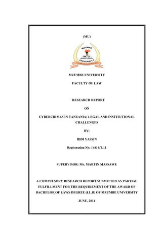 1
(MU)
MZUMBE UNIVERSITY
FACULTY OF LAW
RESEARCH REPORT
ON
CYBERCRIMES IN TANZANIA; LEGAL AND INSTITUTIONAL
CHALLENGES
BY:
IDDI YASSIN
Registration No: 14816/T.11
SUPERVISOR: Mr. MARTIN MASSAWE
A COMPULSORY RESEARCH REPORT SUBMITTED AS PARTIAL
FULFILLMENT FOR THE REQUIREMENT OF THE AWARD OF
BACHELOR OF LAWS DEGREE (LL.B) OF MZUMBE UNIVERSITY
JUNE, 2014
 
