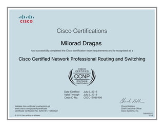 Cisco Certifications
Milorad Dragas
has successfully completed the Cisco certification exam requirements and is recognized as a
Cisco Certified Network Professional Routing and Switching
Date Certified
Valid Through
Cisco ID No.
July 5, 2016
July 5, 2019
CSCO11095496
Validate this certificate's authenticity at
www.cisco.com/go/verifycertificate
Certificate Verification No. 425614171583GQVI
Chuck Robbins
Chief Executive Officer
Cisco Systems, Inc.
© 2016 Cisco and/or its affiliates
7080453071
0714
 