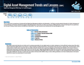 Written
For:
Core Lessons of DAM1
Digital Asset Management Trends and Lessons [ DAM ]
April 12, 2016 5:15 PM
Digital Asset Management White Paper for Content Managers
Overview:
This is a report from my experiences of growing with the Digital Asset Management platforms and philosophies. It will help to provide potential information for further development of
current philosophy and business infrastructure related to Asset Management. I will provide you with ten core lessons of DAM architecture, trends and learnings from my experiences
over the years of being an Asset Librarian and DAM Server Administrator. This report assumes some familiarity with the Asset Management world.
						Index of Information:
							• Page 1 - Overview, Index and Summary
							• Pages 2 to 14 - Section 1: Ten Core Lessons of DAM
							• Page 14 - Conclusions
							• Page 15 - Executive Recommendations
							• Page 16 - Thank You
							• Page 17 - Glossary of Terms
Summary:
More digital content exist today than ever before and it is growing exponentially. As more digital assets are created, employees are having difficulty locating relevant files which
hamper productivity. Digital assets are now stored in a range of locations including shared drives, cloud storage services, file servers, company wikis, and email inboxes. These
storage options are often used in conjunction with one another making file retrieval a time consuming, ambiguous and frustrating task. Estimates on the amount of time em-
ployees spend searching for information range from 6.5 to 8.8 hours per week1
. Digital Asset Management (DAM) offers the promise to take these storage options and increase
productivity by offering defined and search-able content across the organization. While DAM has been around for over a decade, it is still a developing sector within business and
many paths to DAM exist. This deck is a guide to the many options and issues within DAM for today, as well as offering predictions on its future maturity based on the lessons
learned form research and observations on current trends.
1. http://www.docurated.com - Cóbhan Phillipson
Content
Managers
Asset
Admin.
Production
Engineer
The CMO
Content
Strategy
 