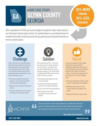 The grant management system helped
decrease the research workload
(identifying opportunities and analysis)
for Hardin by half and increase alternative
revenue by 26% within 20 months. In
addition, grants will be a major focus for
the county in 2017, with the following
goals:
• Increasing collaboration ­between county
staff and community-based nonprofits
• Reducing administrative costs by
tracking spending, drawdowns, and
reports
• Winning $2.5 million in grant funding
Glynn County Grants Coordinator Monica
Hardin had spent upwards of 6 hours per
week searching for grant opportunities
from multiple sources to fund a variety
of county needs. Fielding requests from
department heads and managers, Hardin
faced the following issues:
• The need to cut down on time spent
looking for and reading through RFPs
and other funding notifications.
• Having to search numerous online grant
sources.
• The lack of streamlined and centralized
information for county departments
After subscribing to eCivis, “the county
was able to go to one source and get so
much information,” said Hardin, who
was able to quickly find grants she was
previously unaware of. The county landed
an additional $190,000 in grant funding
within 20 months, providing:
• Six hundred smoke detectors for low-
income households
• Support for free dog/cat spay/neuter
program for low-income households
• A van to assist with local dog adoptions
• Staff training to assist with
socialization of dogs waiting to be
adopted
Challenge Solution Result
With a population of 79,626 and a grant budget of roughly $1 million, Glynn County is
one of Georgia’s original eight counties. Its coastal location is a recreational haven for
residents and visitors, featuring award-winning golf courses and beautiful beaches on
the four coastal islands.
eCIVIS CASE STUDY:
GLYNNCOUNTY
GEORGIA
I have over eight years of grant writing experience, so I already knew about some
grantswhenIstartedwiththeCounty.However,itwasn’tuntilwestartedusingeCivis’
grant management software that we discovered a number of grants that we won.
Monica Hardin, Grants Coordinator
www.ecivis.com
26% MORE
FUNDING
50% LESS
RESEARCH
(877) 232-4847
GA
 