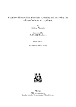 Cognitive biases without borders: Assessing and reviewing the
effect of culture on cognition.
by
José L. Arizaga
Supervised by
Dr. David J. Henderson
August 21st 2012
Total word count: 5,988
MG420
MSc in Management
London School of Economics and Political Science
 