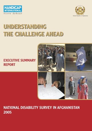 Islamic Republic of Afghanistan




UNDERSTANDING
THE CHALLENGE AHEAD



EXECUTIVE SUMMARY
REPORT




NATIONAL DISABILITY SURVEY IN AFGHANISTAN
2005
 