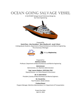 Ocean Going Salvage Vessel
A 10,570 BHP Salvage Vessel Preliminary Design by:
Sea Tools Engineering
Prepared By:
Daniel Place - Alex Donaldson - Marc Woolliscroft - Jacob Trithart
Undergraduate Students, Department of Naval Architecture and Marine Engineering
The University of Michigan
Prepared For:
Matthew Collette
Professor, Department of Naval Architecture and Marine Engineering
Administrator
Administrator, U.S. Maritime Administration
Capt. Lawson Brigham, USCG (Ret), PhD
Deputy Director, U.S. Arctic Research Commission
Mr. R. Keith Michel
President, Society of Naval Architects and Marine Engineers
Mr. Ronald Kiss
Past President, Webb Institute
Pradeep Nayyar
Program Manager, Maritime Administration, U.S. Department of Transportation
Project Due Date:
April 21, 2010
 