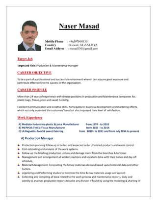 Naser Masad
Mobile Phone : +96597908130
Country : Kuwait, AL-SALMYA
Email Address : masad150@gmail.com
Target Job
Target Job Title: Production & Maintenance manager
CAREER OBJECTIVE
To be a part of a professional and successful environment where I can acquire good exposure and
contribute effectively to the success of the organization.
CAREER PROFILE
More than 24 years of experience with diverse positions in production and Maintenance companies for,
plastic bags, Tissue, juice and sweet Catering.
Excellent Communication and Creative skills. Participated in business development and marketing efforts,
which not only expanded the customers' base but also improved their level of satisfaction.
Work Experience
A) Mediator Industries-plastic & juice Manufacturer from 1997 - to 2010
B) MEPPCO (FINE) -Tissue Manufacturer from 2011 - to 2014
C) LA Baguette -food & sweet Catering from 2010 - to 2011 and from July 2014 to present
A) Production Manager
Production planning follow up of orders and expected order , Finished products and waste control
Cost estimating and analysis of the work systems.
Follow up the finishing production ,return and damage items from the branches & factories
Management and arrangement all worker reactions and vocations time with their duties and day off
schedule.
Material Management. Forecasting the future materials demand based upon historical data and other
Factors.
organizing and Performing studies to minimize the time & row materials usage and wasted
Collecting and compiling all data related to the work process and maintenance reports, daily and
weekly to analyses production reports to solve any division if found by using the modeling & charting of
 