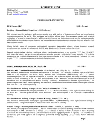 ROBERT E. KENT
326 Cape Cod Office (832)-486-5524
Corpus Christi, Texas 78412 Home (361)-980-1596
E-mail: kentbob@yahoo.com Cell (361)-816-4585
PROFESSIONAL EXPERIENCE
REK Energy, LLC 2012 – Present
President – Corpus Christi, Texas (June 1, 2012 to Present)
This company provides assistance and problem solving to a wide variety of downstream refining and petrochemical
companies throughout the world. This assistance and problem solving ranges from economic, market, and technical
evaluations of new or incremental capacity additions to development and implementation of specific business strategies
while helping to improve operational, business and management systems to reduce operating cost, improve reliability, and
increase gross margin.
Clients include major oil companies, multinational companies, independent refiners, private investors, research
organizations, and national oil companies in the US, Asia, South America, Europe, and the Caribbean.
Example projects include a leading a multi-year refinery configuration study up to and including FEED for a 170 MBPD
high conversion refinery and world scale polypropylene plant for Vung Ro Petroleum in Vietnam, assisting PDVSA in the
management and eventual disbursement of their joint venture refineries in St.Croix (Hovensa) and Chalmette, LA, and
helping CITGO Petroleum to close on the Valero refinery in Aruba.
CITGO REFINING and CHEMICAL COMPANY 1999 – 2012
Executive Vice President of Refining – Houston, Texas (January, 2009 – May 31, 2012 - Retired)
This position is responsible for the business and operations of the three CITGO refineries (combined capacity of 820,000
BPD and 2,500 employees), the Health, Safety, Security, and Environmental (HSSE) Group, the CITGO capital
investment program, and the Supply Chain system in Houston. CITGO has the highest percentage of Coking capacity
relative to crude oil capacity in the US. This position reports to the CEO and Chairman of the Board and is also a
member of the Risk Management and Benefits Planning Committees. Responsibilities included representing PDV, the
parent company of CITGO, on the Operating and Executive committees of their Hovensa and Chalmette joint ventures
with Hess and Exxon Mobil respectively.
Vice President and Refinery Manager – Lake Charles, Louisiana (2007 – 2008)
This position is responsible for managing all aspects of CITGO’s 420,000 BPD heavy crude, high conversion refinery and
the 9,500 BPD Lubricants plant in Lake Charles, Louisiana. This position reports to the Executive Vice President of
Refining.
Vice President and Refinery Manager – Lemont (Chicago), Illinois (2006 – 2007)
This position is responsible for managing all aspects of CITGO’s 170,000 BPD heavy crude, high conversion refinery in
Lemont, Illinois. This position reports to the Executive Vice President of Refining.
General Manager - Planning and Lubricants Business Leader - Houston, TX (5 months in 2006)
This position, which reported directly to the COO, was responsible for two specific planning activities within CITGO that
were completed in 2006. The first was to manage CITGO’s interest in the sale of their 42% interest in the LCR refinery
in Houston that was ultimately sold to Lyondell Basell for a record high price per unit of capacity. The second was to
develop and gain board approval for an improved go-forward strategy regarding CITGO’s $500 MM/yr lubricants
business.
Page 2
 
