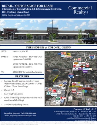 Commercial
Commercial Realty, LLC
#1 Remington Drive, Suite 100 • Little Rock, AR 72204
2961 Point Circle, Suite 203 • Fayetteville, AR 72704
(501) 219-0919 • (479) 935-4397
email: land9685@commercialrealtyllc.com
www.commercialrealtyllc.com
Jacqueline Boyette • Cell (501) 519-4008
email: jboyette@commercialrealtyllc.com
The statements, terms and conditions set forth in this advertisement are deemed reliable but not guaranteed and remain, at all times, subject to change by the property owner(s) without notice. The property owner(s) reserve the right, at its sole and
absolute discretion to adjust the price and remove the property from the market at any time without notice. The property owner(s) reserves the right to reject any and all offers and transactions are subject to the execution of the definitive agreements.
Commercial Realty, LLC makes no guarantees, representations or warranties regarding its accuracy.
LLC
Realty
RETAIL / OFFICE SPACE FOR LEASE
Intersection of Colonel Glenn Rd. & Commercial Centre Dr.
10815 Colonel Glenn Road
Little Rock, Arkansas 72204
SIZE:		 1,648 - 14,624 SF
		
PRICE:	 $19.50 PSF NNN + $4.50 PSF CAM
		 (spaces over 5,000 SF)
		 $22.00 PSF NNN + $4.50 PSF CAM	
		 (spaces under 5,000 SF)
		
TI:		 $20.00 PSF for unfinished spaces
FEATURES
•	 Located directly accross the street from
Wendy’s and IBERIABANK at the I-430 &
Colonel Glenn Interchange
•	 Zoned C-3
•	 Easy Highway Access
•	 6,563 SF end-cap with patio available (will
consider subdividing)
•	 149 On Site Parking Spaces
THE SHOPPES @ COLONEL GLENN
 