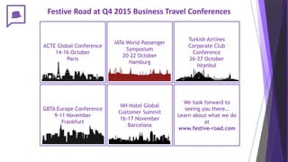 Festive Road at Q4 2015 Business Travel Conferences
IATA World Passenger
Symposium
20-22 October
Hamburg
ACTE Global Conference
14-16 October
Paris
GBTA Europe Conference
9-11 November
Frankfurt
NH Hotel Global
Customer Summit
16-17 November
Barcelona
Turkish Airlines
Corporate Club
Conference
26-27 October
Istanbul
We look forward to
seeing you there…
Learn about what we do
at
www.festive-road.com
 