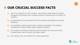 09
OUR CRUCIAL SUCCESS FACTS
1. One of our customers is Ezwim company - the European market leader for Telecom
Management Technology. Ezwim provides services to companies such as Omnitel, O2,
Vodafone.
2. As subcontractors we have worked with such recognized world leaders as Samsung,
Rostelecom.
3. Our employees working as part of other companies participated in the software
development for Sopera, British Telecom, Datalex companies.
4. Our company has extensive experience with IoT startups from around the world,
including Russia, Spain, Germany, USA (Silicon Valley).
5. Our engineers carry out project for the Latvian government.
 