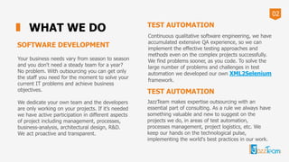 02
WHAT WE DO
SOFTWARE DEVELOPMENT
Your business needs vary from season to season
and you don't need a steady team for a year?
No problem. With outsourcing you can get only
the staff you need for the moment to solve your
current IT problems and achieve business
objectives.
We dedicate your own team and the developers
are only working on your projects. If it’s needed
we have active participation in different aspects
of project including management, processes,
business-analysis, architectural design, R&D.
We act proactive and transparent.
TEST AUTOMATION
Сontinuous qualitative software engineering, we have
accumulated extensive QA experience, so we can
implement the effective testing approaches and
methods even on the complex projects successfully.
We find problems sooner, as you code. To solve the
large number of problems and challenges in test
automation we developed our own XML2Selenium
framework.
TEST AUTOMATION
JazzTeam makes expertise outsourcing with an
essential part of consulting. As a rule we always have
something valuable and new to suggest on the
projects we do, in areas of test automation,
processes management, project logistics, etc. We
keep our hands on the technological pulse,
implementing the world's best practices in our work.
 