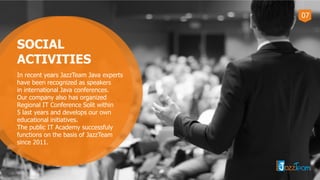 07
SOCIAL
ACTIVITIES
In recent years JazzTeam Java experts
have been recognized as speakers
in international Java conferences.
Our company also has organized
Regional IT Conference Solit within
5 last years and develops our own
educational initiatives.
The public IT Academy successfuly
functions on the basis of JazzTeam
since 2011.
 