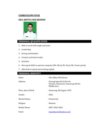 CURRICULUM VITAE
EKA ADITYA WICAKSONO
PERSONAL QUALIFICATION
1. Able to work both single and team.
2. Leadership.
3. Strong and dicipline.
4. Creative and hard worker.
5. Initiative.
6. Have good skills to operate computer (Ms. Word, Ms. Excel, Ms. Power point).
7. Able both to speak and writting english.
PERSONAL IDENTITY
Name : Eka Aditya Wicaksono
Address : Karang Ingas Rt 04 Rw 04,
Siwalan, Gayamsari, Semarang 50162,
Middle Java.
Place, date of birth : Semarang, 08 August 1995
Gender : Male
Martial Status : Unmarried
Religion : Moslem
Mobile Phone : 0857 9965 4825
Email : ekaaditya21@yahoo.co.id
 