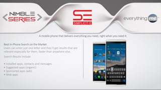 A mobile phone that delivers everything you need, right when you need it.
Best In-Phone Search on the Market
Users can enter just one letter and they’ll get results that are
relevant especially for them, faster than anywhere else.
Search Results Include:
• Installed apps, contacts and messages
• Suggested apps (organic)
• Sponsored apps (ads)
• Web apps
 