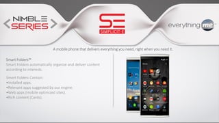 A mobile phone that delivers everything you need, right when you need it.
Smart Folders™
Smart Folders automatically organize and deliver content
according to interests.
Smart Folders Contain:
•Installed apps.
•Relevant apps suggested by our engine.
•Web apps (mobile optimized sites).
•Rich content (Cards).
 
