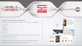 Cards –The Contextual Building Blocks
Cards provide relevant information and content at a glance.
• Location
• News
• Media
• Services
• Action
You will get valuable analytics detailing your users’ behaviour
at home and on the go.
We use the information to improve the contextual features
and overall user experience on your phones.
 