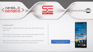 Prediction Bar™
Offering apps, content and info users are most likely to use,
right now.
The launcher will help your users access their apps, services
and content, exactly when they need them.
We use the information to improve the contextual features
and overall user experience on the mobile phones.
 