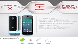 • 3.5” - 320x480 TFT Display
• Powered by 1.3GHz MTK8382 Dual-Core processor
• 512MB RAM, 4GB ROM -Micro SD Card expandable up to 32GB
• 2MP Rear Camera – 0.3MP front facing secondary camera
• Android 4.2 Operating system
• SE Customised Everything Me™ Contextual Launcher
• Dual Sim (One Normal Sim & One Micro Sim)
 