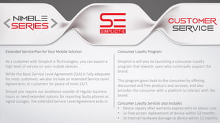Consumer Loyalty Program
Simplicit-e will also be launching a consumer Loyalty
program that rewards users who continually support the
brand.
This program gives back to the consumer by offering
discounted and free products and services, and also
provides the consumer with a platform to interact with the
brand.
Consumer Loyalty Services also includes
• Device repairs after warranty expires with no labour cost
• 1x Free screen replacement of device within 12 months
• 1x Internal hardware damage to device within 12 months
Extended Service Plan for Your Mobile Solution
As a customer with Simplicit-e Technologies, you can expect a
high level of service on your mobile devices.
While the Basic Service Level Agreement (SLA) is fully adequate
for most customers, we also include an extended Service Level
Agreements to customers for peace of mind 24/7.
Should you require our assistance outside of regular business
hours or need extended options for reporting faulty phones or
signal outages; the extended Service Level Agreement kicks in.
 