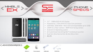 • 5.5” - 1080x1920 HD IPS Display
• Powered by 1.7GHz MT6752 Octa-Core processor
• 2GB RAM, 16GB ROM - Micro SD Card expandable up to 32GB
• 13MP f/2.2 Rear Camera – 8MP front facing camera
• Android 5.0 Operating system
• SE Customised Everything Me™ Contextual Launcher
• Dual Sim (One Normal Sim & One Micro Sim)
• 4G LTE
 