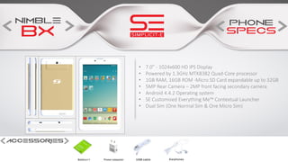 • 7.0” - 1024x600 HD IPS Display
• Powered by 1.3GHz MTK8382 Quad-Core processor
• 1GB RAM, 16GB ROM -Micro SD Card expandable up to 32GB
• 5MP Rear Camera – 2MP front facing secondary camera
• Android 4.4.2 Operating system
• SE Customised Everything Me™ Contextual Launcher
• Dual Sim (One Normal Sim & One Micro Sim)
 