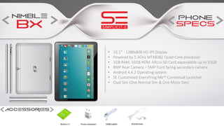 • 10.1” - 1280x800 HD IPS Display
• Powered by 1.3GHz MTK8382 Quad-Core processor
• 1GB RAM, 16GB ROM -Micro SD Card expandable up to 32GB
• 8MP Rear Camera – 5MP front facing secondary camera
• Android 4.4.2 Operating system
• SE Customised Everything Me™ Contextual Launcher
• Dual Sim (One Normal Sim & One Micro Sim)
 