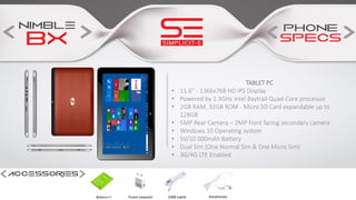 TABLET PC
• 11.6” - 1366x768 HD IPS Display
• Powered by 1.3GHz Intel Baytrail Quad-Core processor
• 2GB RAM, 32GB ROM - Micro SD Card expandable up to
128GB
• 5MP Rear Camera – 2MP front facing secondary camera
• Windows 10 Operating system
• 5V/10 000mAh Battery
• Dual Sim (One Normal Sim & One Micro Sim)
• 3G/4G LTE Enabled
 