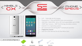 • 5.0” - 720x1280 HD IPS Display
• Powered by 1.7GHz MTK6592 Octa-core processor
• 2GB RAM, 16GB ROM -Micro SD Card expandable up to 32GB
• 13MP Rear Camera - 5MP front facing secondary camera
• Android 4.4.2 Operating system
• SE Customised Everything Me™ Contextual Launcher
• Fingerprint scanner
• Dual Sim (One Normal Sim & One Micro Sim)
 