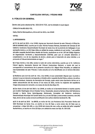 CARTELERA VIRTUAL 1PÁGINA WEB
A: PÚBLICO EN GENERAL
Dentro del juicio electoral No. 003-2015-TCE, se ha dictado lo que sigue:
CONSULTA No.003-2015-TCE,
Quito, Distrito Metropolitano, 30 de abril de 2015, a las 22h00
VISTOS:
l. ANTECEDENTES
TRIBUNAL CONTENCIOSO
ELECTORAL DEL ECUADOR
a) El 6 de abril de 2015, a las 12H03, Ingresa por Secretarfa General de este Tribunal, el Oficio No.
046-SC-GADMSC-2015, suscrito por la Leda. Patricia Fonseca Relnoso, Secretaria del Concejo (S) del
Gobierno Autónomo Descentralizado Municipal de Santa Cruz de la provincia de Galápagos al que
acompal'la treinta y un (31) fojas útiles en calidad de anexos, mediante el cual remite, "...por pedfdo
del señor Leopoldo Bucheli Mora Alcalde del Cantón, basándome en el Art. 337 del Cádigo Orgánico
de Organización Territorial y Descentralización COOTAD, para que en consulta determine el
cumplimiento o no de los requisitos de forma y fondo para el desarrollo de estos tramites y se
pronuncie el Tribunal declorándales s/n lugar."
b) A fojas treinta y tres (33), consta la razón del sorteo electrónico, suscrita por el Dr. Guillermo
Falconf Aguirre, secretario General del Tribunal Contencioso Electoral, a través del cual le
correspondió el conocimiento de la presente consulta al Dr. Miguel Pérez Astudlllo, en calidad de
Juez Sustanclador de este Tribunal. A esta consulta se la ha identificado con el número 003-2015-
TCE._
e) Mediante auto de 8 de abril de 015, a las 16h00, el Juez sustandador dispuso que: 1) previo a
proveer lo que en derecho corresponda, el Alcalde sel'lor Leopoldo Bucheli Mora, ordene a la seflora
Gabrlela Sandoval, Asistente de Secretaria del Concejo, quien actuó como Secretaria Ad-hoc en la
sesión extraordinaria del dfa viernes 27 de marzo de 2015, remita los originales del expediente
fntegro del proceso de remoción, en el plazo de dos (2) dlas (fojas 37).
d) Con fecha 13 de abril del 2015 a las 13h48, se recibe en la Secretaria General el escrito suscrito
por el sel'or Washington Arturo Paredes Torres, Vicealcalde, Jeovanna Santana Dfaz, Rolf Ballesteros
Carvajal y Maria Elena Quinchlguango Maldonado, Concejales del Gobierno Autónomo
Descentralizado Municipal del Cantón Santa Cruz, en seis (6) fojas y como anexos cuarenta y seis (46)
fojas, dentro de las cuales consta la certificación de la seflora Gabriela Sandoval (fs. 48).
e) El 15 de abril de 2015 las 08h03, se recibe del Ab. Luis Portalanza Cal!, Procurador Sindico del
GAD Municipal de Santa Cruz, un escrito en tres (3) fojas y como anexo dos (2) fojas que se
encuentran a fojas 101-103; y, a las 15h03 del mismo dla mes y año, se recibe del señor Leopoldo ~
Bucheli Mora, un escrito en cinco (5) fojas y en calidad de anexo una foja. (fs. 105-110).
Justicia que garantiza democracia
Jesé Monuel0e Abmcal N37·A9 y Portete
rex t593J 02 381 sooo
G•u1t0 ·Ecuador
NWW te e gob e e
 