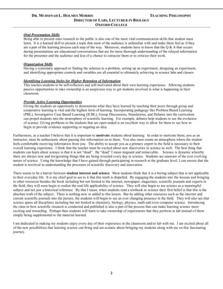 DR. MUHSINAH L. HOLMES MORRIS TEACHING PHILOSOPHY
DIRECTOR OF LABS, LECTURER IN BIOLOGY
OXFORD COLLEGE
2
Oral Presentation Skills
Being able to present ones research to the public is also one of the most vital communication skills that student must
learn. It is a learned skill to present a topic that most of the audience is unfamiliar with and make them feel as if they
are a part of the learning process each step of the way. Moreover, students have to know that the Q & A that occurs
during presentations are educational conversations that are for more thorough understanding of the relayed information
for the presenter and the audience and less of a chance to ostracize them or to criticize their work.
Organization Skills
Having a systematic approach to finding the solution to a problem, setting up an experiment, designing an experiment,
and identifying appropriate controls and variables are all essential to ultimately achieving in science labs and classes.
Identifying Learning Styles for Higher Retention of Information
This teaches students to be self-reflectors and self-motivated about their own learning experience. Allowing students
passive opportunities to take ownership is an auspicious way to get students involved in what is happening in their
classroom.
Provide Active Learning Opportunities
Giving the students an opportunity to demonstrate what they have learned by teaching their peers through group and
cooperative learning is vital and the highest form of learning. Incorporating pedagogy like Problem Based Learning
(PBL), Investigative Case Based Learning (ICBL), Group Discussions, Simulations, and Debates into the curriculum
can propel students into the stratosphere of scientific learning. For example, debates help students to see the evolution
of science. Giving problems to the students that are open-ended is an excellent way to allow for them to see how to
begin to provide evidence supporting or negating an idea.
Furthermore, as a teacher I believe that it is important to motivate students about learning. In order to motivate them, you as an
instructor, must be enthusiastic about passing this information on to them. You also must create an atmosphere where the student
feels comfortable receiving information from you. The ability to accept you as a primary expert in the field is necessary to their
overall learning experience. I think that the teacher must be excited about new discoveries in science as well. The best thing that
students can learn about science is that it is not “dead”. By “dead” I mean stagnant and immovable. Science is dynamic whereby
there are always new and invigorating things that are being revealed every day in science. Students are unaware of the ever evolving
nature of science. Using the knowledge that I have gained through participating in research at the graduate level, I can ensure that the
student is involved in understanding the processes of scientific discovery and innovation.
There seems to be a barrier between student interest and science. Most students think that it is a boring subject that is not applicable
to their everyday life. It is my chief goal to see to it that this myth is dispelled. By engaging the students into the lessons and bringing
in other resources besides the book including but not limited to the internet, newspaper, magazines, scientific journals and experts in
the field, they will soon begin to realize the real-life applicability of science. They will also begin to see science as a meaningful
subject and not just a historical reference. By that I mean, when students read a textbook in science their first belief is that this is the
absolute truth of the subject. There is nothing new or added to this lesson. But by adding other resources such as the internet and
current scientific journals into the picture, the students will begin to see an ever changing presence in the field. They will also see that
science spans all disciplines including but not limited to chemistry, biology, physics, math and even computer science. Introducing
the class to how scientific research is conducted and published is also a part of the process that can make learning science more
exciting and rewarding. Perhaps then students will learn to take ownership of experiments that they perform in lab instead of them
simply being supplemental to the material learned.
I am dedicated to making my students enjoy every day of their experience in the classroom and/or lab with me. I am excited about all
of the new possibilities that learning science can bring and am ecstatic about bringing my students along with me on this fascinating
journey.
 
