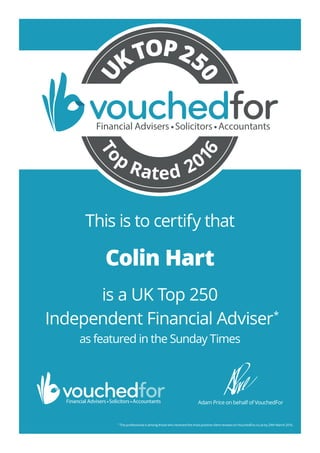 This is to certify that
is a UK Top 250
Independent Financial Adviser*
as featured in the Sunday Times
*
This professional is among those who received the most positive client reviews on VouchedFor.co.uk by 29th March 2016.
Adam Price on behalf of VouchedFor
To
p
Rated 20
16
U
KTOP25
0
Colin Hart
1257_Colin_Hart_TR5
 