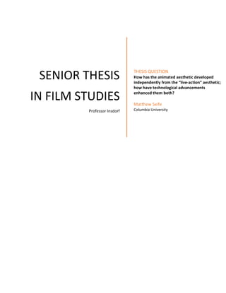  
 
 SENIOR THESIS 
IN FILM STUDIES 
Professor Insdorf 
 
THESIS QUESTION 
How has the animated aesthetic developed  
independently from the “live‐action” aesthetic;  
how have technological advancements  
enhanced them both? 
 
Matthew Seife 
Columbia University 
   
 