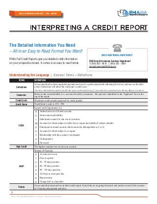Inform | RHA SCREENING SERVICES | Full Credit | Interpreting a Credit Report
1
The Detailed Information You Need
– All in an Easy to Read Format You Want!
RHA’s Full Credit Reports give you detailed credit information
on your prospective tenant. It comes in an easy to read format.
Understanding the Language | General Terms + Definitions
TERM DEFINITION
Collections
An account that has been neglected payment and sent to a professional debt collecting firm to try and recover the debt
owed. Collections will affect the consumer’s credit score.
*Even if a collection has been paid it can still show up on a credit report for up to 7 years unless the consumer has done their due diligence to remove it
Consumer
Refers to the account holder (i.e., account closed by consumer) – this person is identified in the “Applicant” box at the
top of the report
Credit Limit Maximum credit amount approved by credit grantor
Credit Score TransUnion’s scale is 150 – 950
ECOA
Equal Credit Opportunity Act
A
C
I
M
P
S
T
U
X
Authorized user of shared account
Joint contractual liability
Individual account for sole use of customer
Account for which subject is liable, but co-signer has liability if subject defaults
Participant in shared account which cannot be distinguished as C or A
Account for which subject is co-signer
Relationship with the account is terminated
Undesignated
Deceased
High Credit The highest amount ever owed on an account
MOP
Manner of Payment
0
1
2
3
4
5
8
9
Account not in use
Pays as agreed
30 - 59 days past due
60 - 89 days past due
90 - 119 days past due
120 days or more past due
Repossession
Charged off as a bad debt
Trades
An account that someone has on their credit report. It provides an on-going historical and current record of the consum-
er’s buying and payment activities.
I NTE RPRE TING A C RE DIT RE PORT
RHA’s SCREENING SERVICES | FULL CREDIT
NEED ADDITIONAL ASSISTANCE?
RHA Tenant Screening Services Department
T (206) 283 - 0816 | (800) 335 - 2990
tenantscreening@RHAwa.org
 