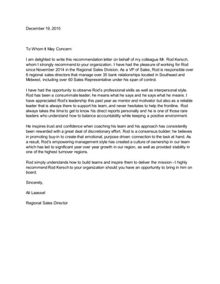 December 19, 2015
To Whom It May Concern:
I am delighted to write this recommendation letter on behalf of my colleague Mr. Rod Kersch,
whom I strongly recommend to your organization. I have had the pleasure of working for Rod
since November 2014 in the Regional Sales Division. As a VP of Sales, Rod is responsible over
6 regional sales directors that manage over 35 bank relationships located in Southeast and
Midwest, including over 60 Sales Representative under his span of control.
I have had the opportunity to observe Rod’s professional skills as well as interpersonal style.
Rod has been a consummate leader; he means what he says and he says what he means. I
have appreciated Rod’s leadership this past year as mentor and motivator but also as a reliable
leader that is always there to support his team, and never hesitates to help the frontline. Rod
always takes the time to get to know his direct reports personally and he is one of those rare
leaders who understand how to balance accountability while keeping a positive environment.
He inspires trust and confidence when coaching his team and his approach has consistently
been rewarded with a great deal of discretionary effort. Rod is a consensus builder; he believes
in promoting buy-in to create that emotional, purpose driven connection to the task at hand. As
a result, Rod’s empowering management style has created a culture of ownership in our team
which has led to significant year over year growth in our region, as well as provided stability in
one of the highest turnover regions.
Rod simply understands how to build teams and inspire them to deliver the mission - I highly
recommend Rod Kersch to your organization should you have an opportunity to bring in him on
board.
Sincerely,
Ali Laassel
Regional Sales Director
 
