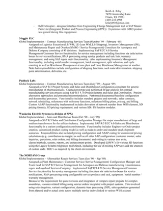 Keith A. Riley
7478 Greenvalley Lane
Frisco, TX 75033
(469) 233-0998
kriley0923@msn.com
- Bell Helicopter - designed interface from Engineering Change Management tool to SAP Master
Parts List (Integrated Product and Process Engineering (iPPE)). Experience with iMRO product
was gained during this engagement.
Meggitt PLC
Global Implementation – Contract Manufacturing Services Team (October ’09 – February ‘10)
Assigned as Logistics Execution (LE-WM, LE-Lean WM, LE-Shipping), Inventory Management (IM),
and Maintenance Repair and Overhaul (MRO / Service Management) Consultant for Aerospace and
Defense Company consisting of 40 divisions. Implementing SAP ECC 6.0 Service
Management/Customer Service functionality for service management including functions via tasks/action
boxes for service notifications, RMA processing using service products and task lists, warranty
management, and using SAP repair order functionality. Also implementing Inventory Management
functionality, including serial number management, batch management, split valuation, and cycle
counting as well as Warehouse Management at one plant and Lean Warehouse Management at another.
Note that responsibilities include configuration of shipping functions, such route determination, shipping
point determination, deliveries, etc.
Paddock Labs
Global Implementation – Contract Manufacturing Services Team (July ’09 – August ‘09)
Assigned as SAP R/3 Project Systems and Sales and Distribution Configuration consultant for generic
manufacturer of pharmaceuticals. Created prototype and performed fit/gap analysis for contract
manufacturing services process using SAP R/3 4.70 Project Systems and Sales and Distribution. Present
alternative approaches and presented recommendation. Performed/documented baseline configuration
and documented processes. Functionality includes standard projects and networks, sales contracts,
network scheduling, milestones with milestone functions, milestone billing plans, pricing, and billing.
Custom ABAP functionality implemented includes derivation of network number from WBS element, SD
pricing formula, SD pricing requirement, and various SD / PS function modules.
Waukesha Electric Systems (a division of SPX)
Global Implementation – Sales and Distribution Team (Oct ‘08 – July ‘09)
Assigned as SAP R/3 Sales and Distribution Configuration Manager for major manufacturer of large and
medium transformers for the utilities industry. Implemented SAP R/3 ECC 6.0 Sales and Distribution
functionality in a variant configuration environment. Functionality includes Engineer-to-Order project
creation, customized product costing model as well as make-to-order and standard stock shipment
scenarios. Responsibilities also included pricing configuration and ABAP coding for customized pricing
calculations (e.g. contribution-to-margin) as well as all other SAP configuration (customer master, sales
inquiries, quotations, sales orders, and billing documents) and coding in various user exits,
classes/methods, screens, reports, and enhancement points. Developed LSMW’s for various SD functions
using the Legacy Systems Migration Workbench, including the use of existing SAP tools and the creation
of custom code / BDC’s as required by the client environment.
The NORDAM Group
Global Implementation – Aftermarket Repair Services Team (Jan ’06 – Sep ‘08)
Assigned as Plant Maintenance / Customer Service (Service Management) Configuration Manager and
Team Lead for SAP R/3 Service Management for Aerospace and Defense manufacturing / maintenance,
repair and overhaul Services Company. Implemented SAP R/3 4.70 Service Management/Customer
Service functionality for service management including functions via tasks/action boxes for service
notifications, RMA processing using configurable service products and task, equipment / serial number /
warranty management.
Because of the requirement for quote versions and integration of complex repair projects for complex
assemblies, resource-related billing using service orders integrated with project systems. This involved
using sales inquiries, variant configuration, dynamic-item processing (DIP), sales quotations generated
from planned and/or actual costs across multiple service orders linked to various WBS account
 