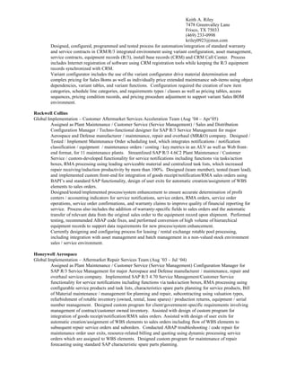 Keith A. Riley
7478 Greenvalley Lane
Frisco, TX 75033
(469) 233-0998
kriley0923@msn.com
Designed, configured, programmed and tested process for automation/integration of standard warranty
and service contracts in CRM/R/3 integrated environment using variant configuration, asset management,
service contracts, equipment records (R/3), install base records (CRM) and CRM Call Center. Process
includes Internet registration of software using CRM registration tools while keeping the R/3 equipment
records synchronized with CRM.
Variant configurator includes the use of the variant configurator drive material determination and
complex pricing for Sales Boms as well as individually price extended maintenance sub-items using object
dependencies, variant tables, and variant functions. Configuration required the creation of new item
categories, schedule line categories, and requirements types / classes as well as pricing tables, access
sequences, pricing condition records, and pricing procedure adjustment to support variant Sales BOM
environment.
Rockwell Collins
Global Implementation – Customer Aftermarket Services Acceleration Team (Aug ’04 – Apr’05)
Assigned as Plant Maintenance / Customer Service (Service Management) / Sales and Distribution
Configuration Manager / Techno-functional designer for SAP R/3 Service Management for major
Aerospace and Defense manufacturer / maintenance, repair and overhaul (MR&O) company. Designed /
Tested / Implement Maintenance Order scheduling tool, which integrates notifications / notification
classification / equipment / maintenance orders / costing / key metrics in an ALV as well as Web front-
end format, for 11 maintenance plants. Streamlined SAP R/3 4.6C2 Plant Maintenance / Customer
Service / custom-developed functionality for service notifications including functions via tasks/action
boxes, RMA processing using leading serviceable material and centralized task lists, which increased
repair receiving/induction productivity by more than 100%. Designed (team member), tested (team lead),
and implemented custom front-end for integration of goods receipt/notification/RMA sales orders using
BAPI’s and standard SAP functionality, design of user exits for automatic creation/assignment of WBS
elements to sales orders.
Designed/tested/implemented process/system enhancement to ensure accurate determination of profit
centers / accounting indicators for service notifications, service orders, RMA orders, service order
operations, service order confirmations, and warranty claims to improve quality of financial reporting for
service. Process also includes the addition of warranty-specific fields to sales orders and the automatic
transfer of relevant data from the original sales order to the equipment record upon shipment. Performed
testing, recommended ABAP code fixes, and performed conversion of high volume of hierarchical
equipment records to support data requirements for new process/system enhancement.
Currently designing and configuring process for leasing / rental exchange rotable pool processing,
including integration with asset management and batch management in a non-valued stock environment
sales / service environment.
Honeywell Aerospace
Global Implementation – Aftermarket Repair Services Team (Aug ’03 – Jul ‘04)
Assigned as Plant Maintenance / Customer Service (Service Management) Configuration Manager for
SAP R/3 Service Management for major Aerospace and Defense manufacturer / maintenance, repair and
overhaul services company. Implemented SAP R/3 4.70 Service Management/Customer Service
functionality for service notifications including functions via tasks/action boxes, RMA processing using
configurable service products and task lists, characteristics spare parts planning for service products, Bill
of Material maintenance / management for planning and repair, subcontracting using valuation types,
refurbishment of rotable inventory (owned, rental, lease spares) / production returns, equipment / serial
number management. Designed custom program for client/government-specific requirements involving
management of contract/customer owned inventory. Assisted with design of custom program for
integration of goods receipt/notification/RMA sales orders. Assisted with design of user exits for
automatic creation/assignment of WBS elements to sales orders including flow of WBS elements to
subsequent repair service orders and suborders. Conducted ABAP troubleshooting / code repair for
maintenance order user exits, resource-related billing and quoting using dynamic processing service
orders which are assigned to WBS elements. Designed custom program for maintenance of repair
forecasting using standard SAP characteristic spare parts planning.
 
