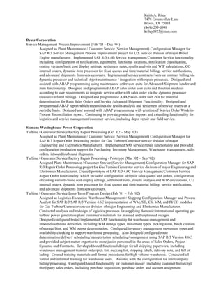 Keith A. Riley
7478 Greenvalley Lane
Frisco, TX 75033
(469) 233-0998
kriley0923@msn.com
Deutz Corporation
Service Management Process Improvement (Feb ’03 – Dec ‘04)
Assigned as Plant Maintenance / Customer Service (Service Management) Configuration Manager for
SAP R/3 Service Management Process Improvement project for U.S. service division of major Diesel
Engine manufacturer. Implemented SAP R/3 4.6B Service Management/Customer Service functionality,
including, configuration of notifications, equipment, functional locations, notification classification,
costing variants/basic cost display settings, settlement rules, results analysis and WIP calculations, CO
internal orders, dynamic item processor for fixed quotes and time/material billing, service notifications,
and advanced shipments from service orders. Implemented service contracts / service contract billing via
dynamic processor and technical object maintenance / integration with repair processes. Designed and
assisted with ABAP programming using maintenance order user exits for Advanced Shipment header and
item functionality. Designed and programmed ABAP sales order user exits and function modules
according to user requirements to integrate service order with sales order via the dynamic processor
(resource-related billing). Designed and programmed ABAP sales order user exit for material
determination for Rush Sales Orders and Service Advanced Shipment Functionality. Designed and
programmed ABAP report which streamlines the results analysis and settlement of service orders on a
periodic basis. Designed and assisted with ABAP programming with creation of Service Order Work-in-
Process Reconciliation report. Continuing to provide production support and extending functionality for
logistics and service management/customer service, including depot repair and field service.
Siemens Westinghouse Power Corporation
Turbine / Generator Service Factory Repair Processing (Oct ’02 – May ‘03)
Assigned as Plant Maintenance / Customer Service (Service Management) Configuration Manager for
SAP R/3 Repair Order Processing project for Gas Turbine/Generator service division of major
Engineering and Electronics Manufacturer. Implemented SAP service repair functionality and provided
configuration/production support for Purchasing, Inventory Management, Warehouse Management, sales
orders, inbound/outbound shipments.
Turbine / Generator Service Factory Repair Processing - Prototype (Mar ’02 – Sep ‘02)
Assigned Plant Maintenance / Customer Service (Service Management) Configuration Manager for SAP
R/3 Repair Order Processing project for Gas Turbine/Generator service division of major Engineering and
Electronics Manufacturer. Created prototype of SAP R/3 4.6C Service Management/Customer Service
Repair Order functionality, which included configuration of repair sales quotes and orders, configuration
of costing variants/basic cost display settings, settlement rules, results analysis and WIP calculations, CO
internal orders, dynamic item processor for fixed quotes and time/material billing, service notifications,
and advanced shipments from service orders.
Turbine / Generator Service Long-Term Program Design (Feb ’01 – Feb ‘02)
Assigned as Logistics Execution Warehouse Management / Shipping Configuration Manager and Process
Analyst for SAP R/3 SAP R/3 Version 4.6C implementation of WM, SD, CS, MM, and FI/CO modules
for Gas Turbine/Generator service division of major Engineering and Electronics Manufacturer.
Conducted analysis and redesign of logistics processes for supplying domestic/international operating gas
turbine power generation plant customer’s materials for planned and unplanned outages.
Designed/configured/tested/implemented SAP functionality for warehouse-management and
inbound/outbound deliveries, including WM storage types, movement types, picking areas, batch creation
of storage bins, and WM output determination. Configured inventory management movement types and
availability checking to support warehouse processing. Also designed/configured route
determination/delivery scheduling/transportation scheduling/consignment using SAP R/3 Version 4.6C
and provided subject matter expertise to more junior personnel in the areas of Sales Orders, Project
Systems, and Contracts. Developed/tested functional design for all shipping paperwork, including
warehouse management transfer order/pick list, packing list, shipping labels, delivery note, and bill of
lading. Created training materials and formal procedures for high volume warehouse. Conducted all
formal and informal training for warehouse users. Assisted with the configuration for intercompany
billing/processing. Configured/tested functionality for customer master (including customer hierarchy),
third party sales orders, including purchase requisition, purchase order, and account assignment
 