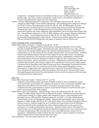 Keith A. Riley
7478 Greenvalley Lane
Frisco, TX 75033
(469) 233-0998
kriley0923@msn.com
configuration. Configured solution for consolidated warehouse stock, including purchase requisition,
purchase order, sales order, warehouse management, results analysis, and settlement configuration.
Assisted with postproduction support and issue management.
Turbine / Generator Manufacturing/Service Construction, Test, and Implementation (Aug ’00 – Jan ‘01)
Assigned as Subject Matter Expert and Plant Maintenance / Service Management Configuration Manager
for SAP R/3 Version 4.0B implementation of SD, PS, SM, PP, WM, and MM modules for Steam
Turbine/Generator manufacturing/service division of major Engineering and Electronics Manufacturer.
Performed gap analysis, tested and implemented Service Management functionality. Developed
classification structure and variant configurator object dependencies for service organization general task
lists. Also performed configuration of ALE for BDE interface as well as capacity planning configuration
for service orders. Tested integrated processes for SM, SD, PS, CO, MM, WM, and PP and
recommended/implemented process improvements. Created security profiles using profile generator for
SM and evaluated SD/PS/PP/MM profiles with respect to integration with the SM processes.
Lucent Technology Power Systems Division
Subject Matter Expert and Analyst - Complete Cycle (Feb '00 - Jul '00)
Assigned as Service Management/Sales & Distribution Configuration Manager to Power Systems
Divisions Extended Warranty project. Developed project plan, gained client buy-in to scope, collected
requirements and analyzed installed systems, then designed and implemented new Extended Warranty
tracking process for $1.2B (revenue) division of major communications network manufacturer. Identified
business need, defended proposal and gained client support for process improvement in the gathering
serialization information in the procurement and production process. Independently configured SAP
Sales & Distribution and Service Management modules to support the sale of maintenance services,
tracking of warranties, and the amortization of warranties. Independently coordinated testing efforts and
performed full-cycle SAP system testing to support sale of maintenance services across 7 legacy systems.
Configured Sales & Distribution Sale Orders/Contracts and Service Management Notifications/Technical
Objects and integrated with Cost Controlling Internal Orders and Inventory Management Account
Determination to support spare parts replacement process required by the Extended Warranty contract
terms. Designed and tested custom installed base programs tailored to client's customized SAP system.
Developed strategy and prioritized future development for client to further leverage their SAP investment
as Extended Warranty program grows.
Sabre, Inc.
Subject Matter Expert and Analyst – Analysis (Oct ’99 – Jan ‘00)
Assigned as Subject Matter Expert and Analyst for follow-on phase of Service Management project.
Client specifically requested Keith to be assigned to the project in order to evaluate the reusability of the
design from earlier phases for the Information Technology outsourcing division of the company.
Conducted interviews, performed process analysis, and evaluated fit between Travel Reservation system
and IT outsourcing divisions of the company.
Subject Matter Expert and Configurator – Detailed Design, Testing and Construction (Apr ’98 – Sep ’99)
Assigned as Subject Matter Expert for Service Management module. Identified need and developed key
synchronization strategy for a highly complex order management process, which integrated custom-
developed Contracts, ROI and Order Placement application with SAP v.3.1H Sales and Distribution,
Project Systems and Service Management modules. Designed and tested multiple custom install base
programs to bridge the gaps identified in the To-Be analysis phase and coordinated development efforts of
technical resources; solutions included the use of workflow and Project Systems Network Milestones.
Proactively identified need to standardize the vendor technician billing process and assisted in the
development of a standard SAP purchase order process. Identified business need to Web-enable SAP
Project Systems, Service Management and Sales & Distribution transactions for remote technician activity
recording, developed project plan, presented plan to client, and staffed necessary resources for the
engagement. Independently configured Human Resources module to support assignment of personnel
based on qualifications to Project Systems Network activities.
Lead Configurator - As-Is and To-Be Analysis (Jan ’98 – Mar ’98)
 