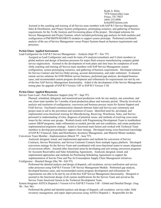 Keith A. Riley
7478 Greenvalley Lane
Frisco, TX 75033
(469) 233-0998
kriley0923@msn.com
Assisted in the coaching and training of all Service team members with SAP R/3 Service Management,
Sales & Distribution, and Project System configuration, prototyping scenarios, and gathering of business
requirements for the To-Be Analysis and Envisioning phase of the project. Developed solutions for
Service Management and Project Systems, which included performing gap analysis for both modules and
configuration of PM/SM/PS/SD/HR/CO modules to support system prototype. Performed cost/benefit
analysis of the use of Service Management versus Project Systems based on business requirements and
processes.
Perkin Elmer Applied Instruments
Lead Configurator for SAP R/3 Service Management – Analysis (Sept '97 - Nov '97)
Assigned as Lead Configurator and coach for team of 6 analysts/consultants and 9 client members in
global analysis and design of business processes for major fluid sciences manufacturing company global
service organization. Assisted in the development of work plans and time lines for completion of work
while coaching and training all Service team members with SAP Service Management system
configuration, system prototyping scenarios, and gathering of business requirements. Developed solutions
for Service Contract and Service Order pricing, account determination, and order settlement. Evaluated
remote service solutions for $100 Million service business, performed gap analysis, developed business
cases, and recommended custom program development and refinements for requirements not met by out-
of-the-box SAP Service Management functionality. Aided in the development of the Service Management
testing plan for upgrade of SAP R/3 Version 3.0F to SAP R/3 Version 3.1H.
Perkin Elmer Applied Biosystems
Service Team Lead - Post Production Support (July '97 - Sept '97)
Planned, scheduled, delegated, and monitored post production work for one analyst, one consultant, and
one client team member for 3 months of post-production phase and warranty period. Directly involved in
analysis and resolution of configuration, conversion and business process issues for System Support and
Field Service. Facilitated communication channels between Sales and Service user community and
project team to aid in the prevention and resolution of issues. Identified need for, developed, and
implemented cross-functional training for Manufacturing, Receiving, Warehouse, Sales, and Service
personnel to understanding of roles, diagnosis of potential issues, and methods of resolving cross-team
issues by the various user groups. Worked closely with Programming Development Team to troubleshoot
custom ABAP programs, make refinements as needed, provide unit test conditions, and create production
implementation/migration strategy. Acted as functional team liaison and worked with Technical Team
members to develop post production support client strategy. Developed strong cross-functional knowledge
of SAP R/3 Financial, Sales and Distribution, Inventory Management, and Material Master modules.
Conversion Team Member - Implementation (March '97 - June '97)
Analyzed, designed, tested, and implemented approaches and methods for conversion of Service
Contracts, Service Warranties, and Service Customer Contacts from multiple legacy platform. Developed
conversion strategy for the Service Team and coordinated with cross-functional teams to ensure alignment
of conversion efforts. Assisted other functional areas by developing and unit testing conversion programs
for Accounts Receivables and Sales Scheduling Agreements. Analyzed, designed, tested, and
implemented approaches and methods for Purchasing Scheduling Agreements to support the
implementation of Just-In-Time and Pay-At-Consumption Supply Chain Management initiatives.
Configurator - Detailed Design (Dec '96 - Feb '97)
Performed the detailed analysis and design of dispatch, call escalation, service notification and service
order processes using SAP R/3 Version 3.0F Service Management Module. Performed gap analysis,
developed business cases, and recommended custom program development and refinements for
requirements not able to be met by out-of-the-box SAP Service Management functionality. Designed or
assisted in the functional design of all custom modifications for the Service Team and served as the
Service Team functional liaison to the Technical Development Team.
System Integrator ASTEA Dispatch-1 Version 6.0 to SAP R/3 Version 3.0F - Global and Detailed Design (Aug
'96 - Nov '96)
Performed the global and detailed analysis and design of dispatch, call escalation, service order, field
inventory management, and repair depot processes using ASTEA Dispatch-1. Responsible for the
 