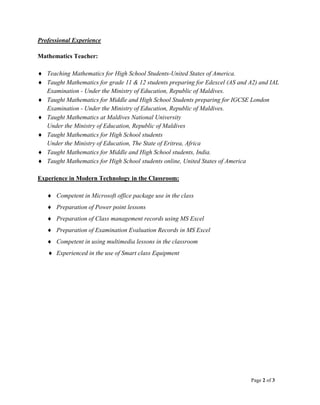 Page 2 of 3
Professional Experience
Mathematics Teacher:
 Teaching Mathematics for High School Students-United States of America.
 Taught Mathematics for grade 11 & 12 students preparing for Edexcel (AS and A2) and IAL
Examination - Under the Ministry of Education, Republic of Maldives.
 Taught Mathematics for Middle and High School Students preparing for IGCSE London
Examination - Under the Ministry of Education, Republic of Maldives.
 Taught Mathematics at Maldives National University
Under the Ministry of Education, Republic of Maldives
 Taught Mathematics for High School students
Under the Ministry of Education, The State of Eritrea, Africa
 Taught Mathematics for Middle and High School students, India.
 Taught Mathematics for High School students online, United States of America
Experience in Modern Technology in the Classroom:
 Competent in Microsoft office package use in the class
 Preparation of Power point lessons
 Preparation of Class management records using MS Excel
 Preparation of Examination Evaluation Records in MS Excel
 Competent in using multimedia lessons in the classroom
 Experienced in the use of Smart class Equipment
 