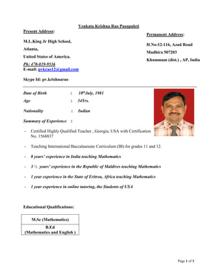 Page 1 of 3
Venkata Krishna Rao Pasupuleti
Present Address:
M.L.King Jr High School,
Atlanta,
United States of America.
Ph: 470-819-9536
E-mail: pvkrao12@gmail.com
Skype Id: pv.krishnarao
Date of Birth : 18thJuly, 1981
Age : 34Yrs.
Nationality : Indian
Summary of Experience :
- Certified Highly Qualified Teacher , Georgia, USA with Certification
No. 1568837
- Teaching International Baccalaureate Curriculum (IB) for grades 11 and 12.
- 8 years’ experience in India teaching Mathematics
- 3 ½ years’ experience in the Republic of Maldives teaching Mathematics
- 1 year experience in the State of Eritrea, Africa teaching Mathematics
- 1 year experience in online tutoring, the Students of USA
Educational Qualifications:
M.Sc (Mathematics)
B.Ed
(Mathematics and English )
Permanent Address:
H.No:12-116, Azad Road
Madhira 507203
Khammam (dist.) , AP, India
 