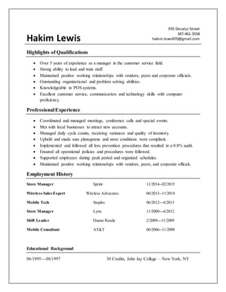 Hakim Lewis
970 Decatur Street
347-461-3558
hakim.lewis970@gmail.com
Highlights of Qualifications
 Over 5 years of experience as a manager in the customer service field.
 Strong ability to lead and train staff.
 Maintained positive working relationships with vendors, peers and corporate officials.
 Outstanding organizational and problem solving abilities.
 Knowledgeable in POS systems.
 Excellent customer service, communication and technology skills with computer
proficiency.
ProfessionalExperience
 Coordinated and managed meetings, conference calls and special events.
 Met with local businesses to attract new accounts.
 Managed daily cycle counts, receiving variances and quality of inventory.
 Upheld and made sure planograms and store conditions were compliant.
 Implemented and followed all loss prevention procedures that resulted in a 0.8% audit.
 Ensured all operational policies and procedures were followed.
 Supported employees during peak period and organized schedules.
 Maintained positive working relationships with vendors, peers, and corporate officals.
Employment History
Store Manager Sprint 11/2014--02/2015
Wireless Sales Expert Wireless Advocates 06/2013--11/2014
Mobile Tech Staples 06/2012---6/2013
Store Manager Lynx 11/2009---6/2012
Shift Leader Duane Reade 2/2009---11/2009
Mobile Consultant AT&T 06/2006--11/2008
Educational Background
06/1995---08/1997 30 Credits, John Jay College – New York, NY
 